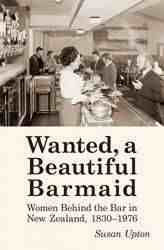 Wanted A Beautiful Barmaid : Women Behind the Bar in New Zealand 1830 - 1976