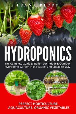 Hydroponics : The Complete Guide to Build Your Indoor and Outdoor Hydroponic Garden in the Easiest and Cheapest Way -